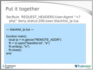 © 2012
Put it together
SecRule REQUEST_HEADERS:User-Agent “<?
php” deny,status:200,exec:blacklist_ip.lua
--- blacklist_ip.lua ---
function main()
local ip = m.getvar("REMOTE_ADDR")
fh = io.open("blacklist.txt", "a")
fh:write(ip.."n")
fh:close()
end
 