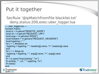 © 2012
Put it together
SecRule ‘@ipMatchFromFile blacklist.txt’
deny,status:200,exec:uber_logger.lua
--- uber_logger.lua ---
function main()
local ip = m.getvar("REMOTE_ADDR")
local url = m.getvar("REQUEST_URI")
local args = m.getvars("ARGS")
local headers = m.getvars("REQUEST_HEADERS")
local logstring = " "
for j = 1, #headers do
logstring = logstring.." "..headers[j].name.."="..headers[j].value
end
for j = 1, #args do
logstring = logstring.." "..args[j].name.."="..args[j].value
end
fh = io.open("/tmp/uberlog", "a+")
fh:write(ip.." "..url.." "..logstring.."n")
fh:close()
end
 