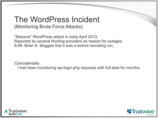 © 2012
The WordPress Incident
(Monitoring Brute Force Attacks)
“Massive” WordPress attack in early April 2013.
Reported by several Hosting providers as reason for outages.
A Mr. Brian K. blogged that it was a botnet recruiting run.
Coincidentally:
I had been monitoring wp-login.php requests with full data for months.
 