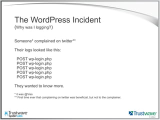 © 2012
The WordPress Incident
(Why was I logging?)
Someone* complained on twitter**
Their logs looked like this:
POST wp-login.php
POST wp-login.php
POST wp-login.php
POST wp-login.php
POST wp-login.php
They wanted to know more.
* it was @Viss
** First time ever that complaining on twitter was beneficial, but not to the complainer.
 