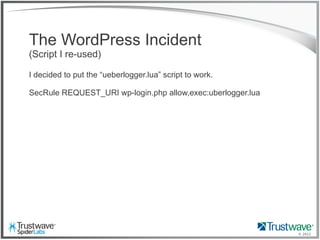 © 2012
The WordPress Incident
(Script I re-used)
I decided to put the “ueberlogger.lua” script to work.
SecRule REQUEST_URI wp-login.php allow,exec:uberlogger.lua
 