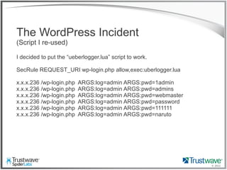 © 2012
The WordPress Incident
(Script I re-used)
I decided to put the “ueberlogger.lua” script to work.
SecRule REQUEST_URI wp-login.php allow,exec:uberlogger.lua
x.x.x.236 /wp-login.php ARGS:log=admin ARGS:pwd=1admin
x.x.x.236 /wp-login.php ARGS:log=admin ARGS:pwd=admins
x.x.x.236 /wp-login.php ARGS:log=admin ARGS:pwd=webmaster
x.x.x.236 /wp-login.php ARGS:log=admin ARGS:pwd=password
x.x.x.236 /wp-login.php ARGS:log=admin ARGS:pwd=111111
x.x.x.236 /wp-login.php ARGS:log=admin ARGS:pwd=naruto
 