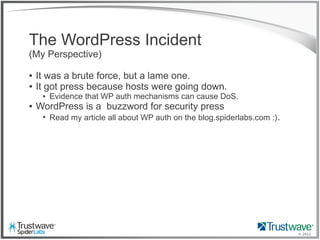 © 2012
The WordPress Incident
(My Perspective)
● It was a brute force, but a lame one.
● It got press because hosts were going down.
● Evidence that WP auth mechanisms can cause DoS.
● WordPress is a buzzword for security press
●
Read my article all about WP auth on the blog.spiderlabs.com :).
 