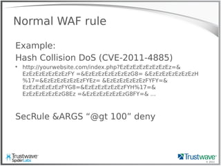 © 2012
Normal WAF rule
Example:
Hash Collision DoS (CVE-2011-4885)

http://yourwebsite.com/index.php?EzEzEzEzEzEzEzEz=&
EzEzEzEzEzEzEzFY =&EzEzEzEzEzEzEzG8= &EzEzEzEzEzEzEzH
%17=&EzEzEzEzEzEzFYEz= &EzEzEzEzEzEzFYFY=&
EzEzEzEzEzEzFYG8=&EzEzEzEzEzEzFYH%17=&
EzEzEzEzEzEzG8Ez =&EzEzEzEzEzEzG8FY=& ...
SecRule &ARGS “@gt 100” deny
 