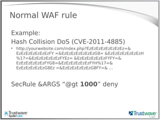 © 2012
Normal WAF rule
Example:
Hash Collision DoS (CVE-2011-4885)

http://yourwebsite.com/index.php?EzEzEzEzEzEzEzEz=&
EzEzEzEzEzEzEzFY =&EzEzEzEzEzEzEzG8= &EzEzEzEzEzEzEzH
%17=&EzEzEzEzEzEzFYEz= &EzEzEzEzEzEzFYFY=&
EzEzEzEzEzEzFYG8=&EzEzEzEzEzEzFYH%17=&
EzEzEzEzEzEzG8Ez =&EzEzEzEzEzEzG8FY=& ...
SecRule &ARGS “@gt 1000” deny
 