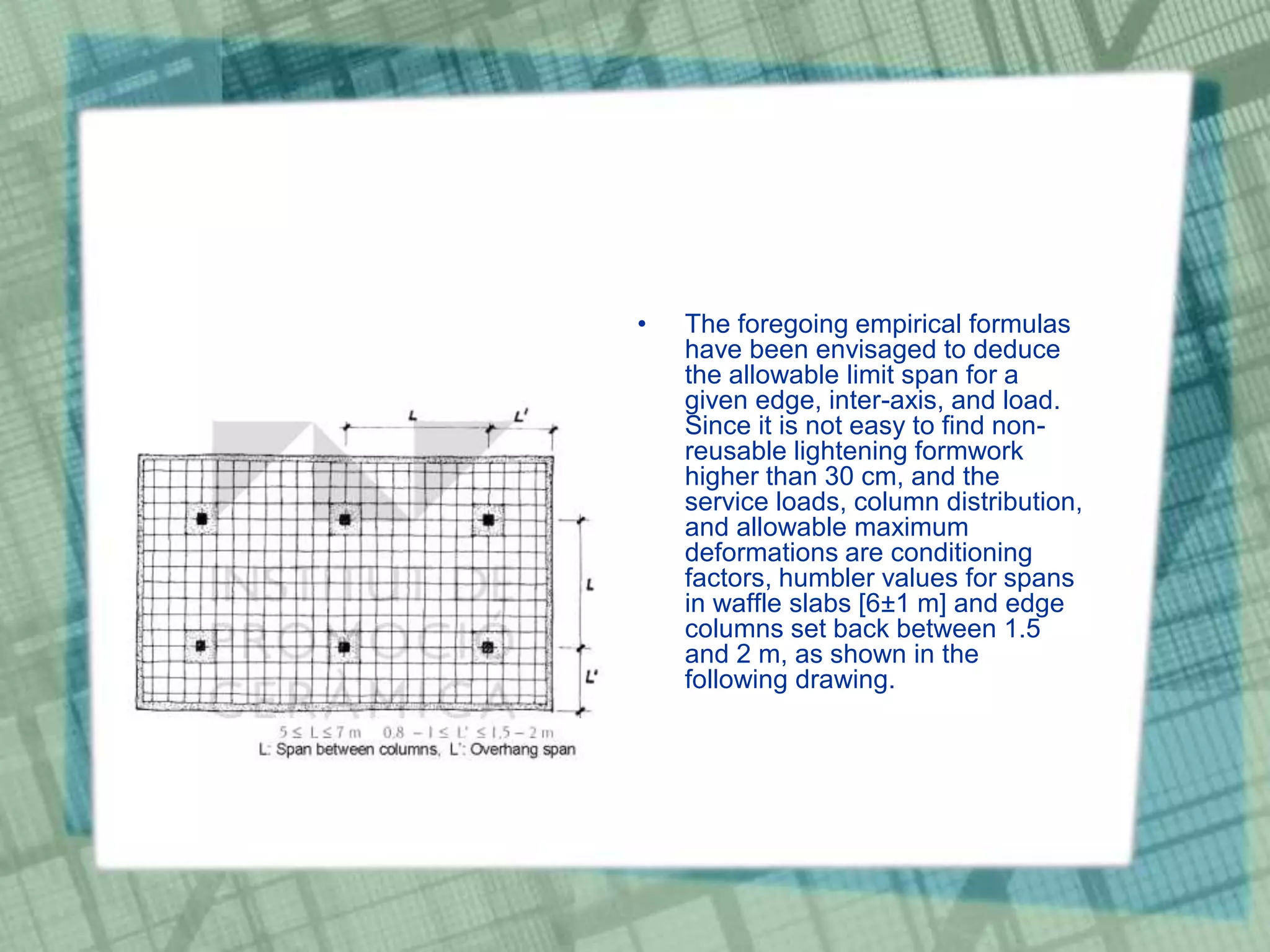 • The foregoing empirical formulas
have been envisaged to deduce
the allowable limit span for a
given edge, inter-axis, and load.
Since it is not easy to find non-
reusable lightening formwork
higher than 30 cm, and the
service loads, column distribution,
and allowable maximum
deformations are conditioning
factors, humbler values for spans
in waffle slabs [6±1 m] and edge
columns set back between 1.5
and 2 m, as shown in the
following drawing.
 