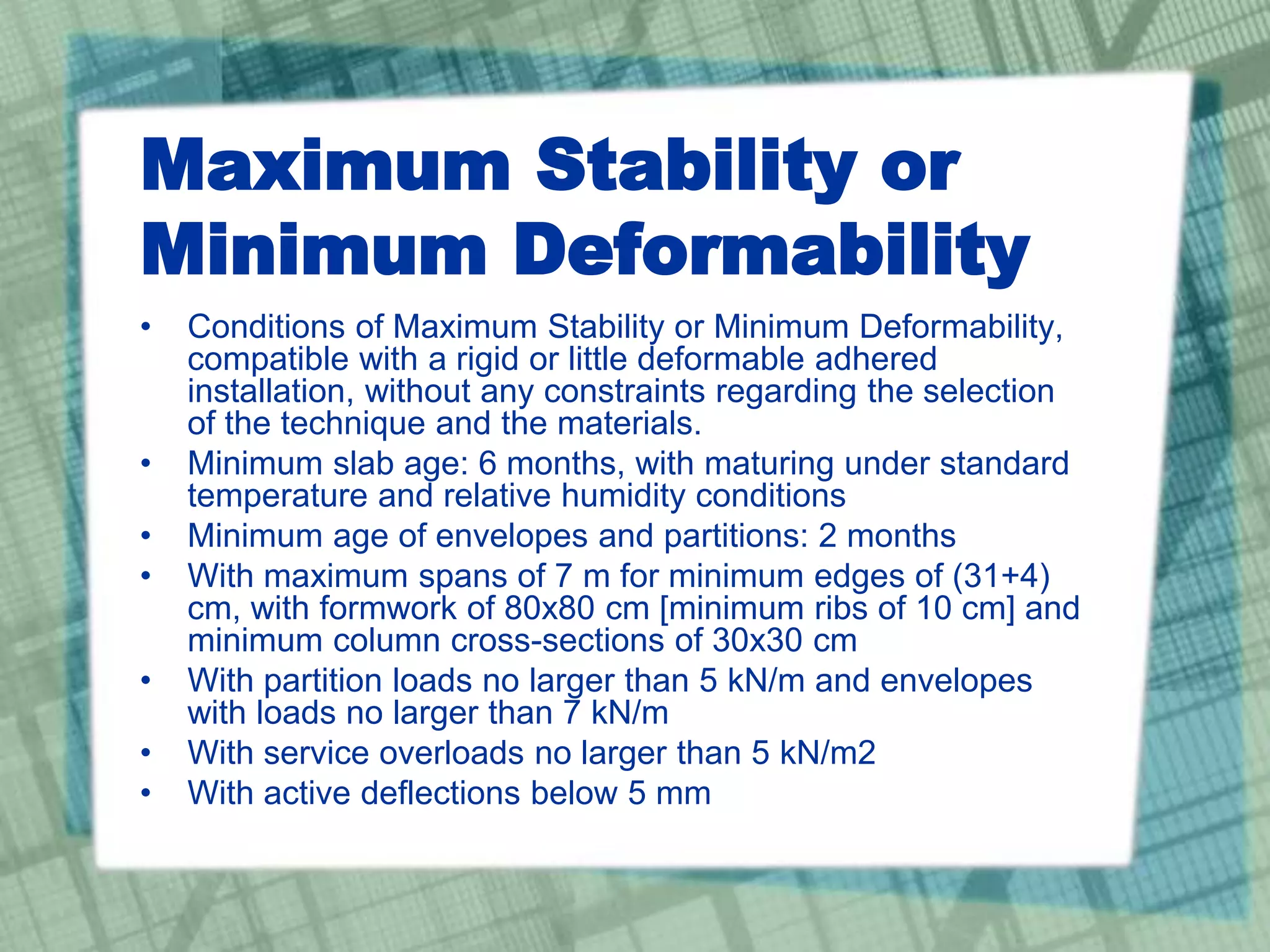 Maximum Stability or
Minimum Deformability
• Conditions of Maximum Stability or Minimum Deformability,
compatible with a rigid or little deformable adhered
installation, without any constraints regarding the selection
of the technique and the materials.
• Minimum slab age: 6 months, with maturing under standard
temperature and relative humidity conditions
• Minimum age of envelopes and partitions: 2 months
• With maximum spans of 7 m for minimum edges of (31+4)
cm, with formwork of 80x80 cm [minimum ribs of 10 cm] and
minimum column cross-sections of 30x30 cm
• With partition loads no larger than 5 kN/m and envelopes
with loads no larger than 7 kN/m
• With service overloads no larger than 5 kN/m2
• With active deflections below 5 mm
 