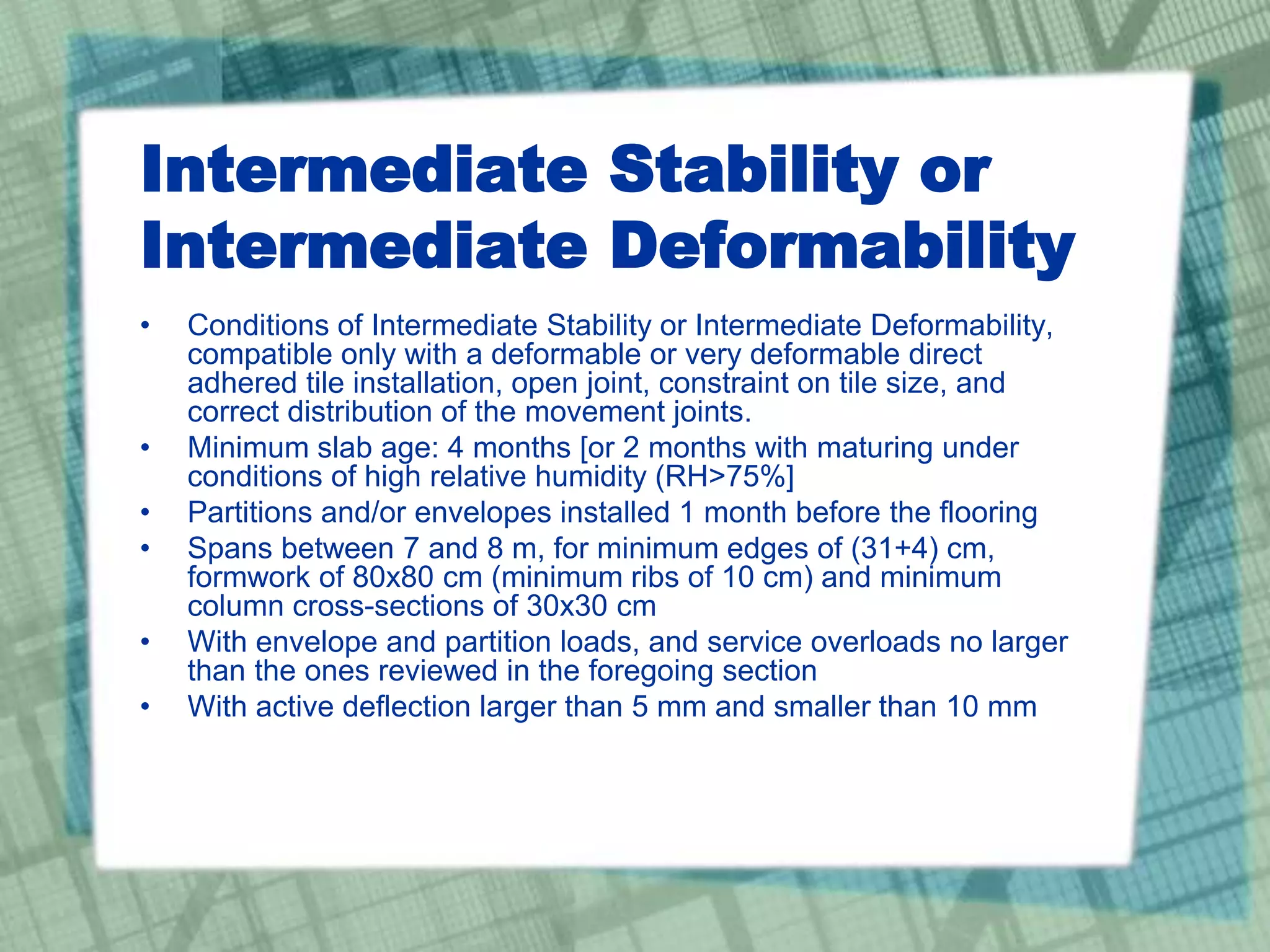 Intermediate Stability or
Intermediate Deformability
• Conditions of Intermediate Stability or Intermediate Deformability,
compatible only with a deformable or very deformable direct
adhered tile installation, open joint, constraint on tile size, and
correct distribution of the movement joints.
• Minimum slab age: 4 months [or 2 months with maturing under
conditions of high relative humidity (RH>75%]
• Partitions and/or envelopes installed 1 month before the flooring
• Spans between 7 and 8 m, for minimum edges of (31+4) cm,
formwork of 80x80 cm (minimum ribs of 10 cm) and minimum
column cross-sections of 30x30 cm
• With envelope and partition loads, and service overloads no larger
than the ones reviewed in the foregoing section
• With active deflection larger than 5 mm and smaller than 10 mm
 