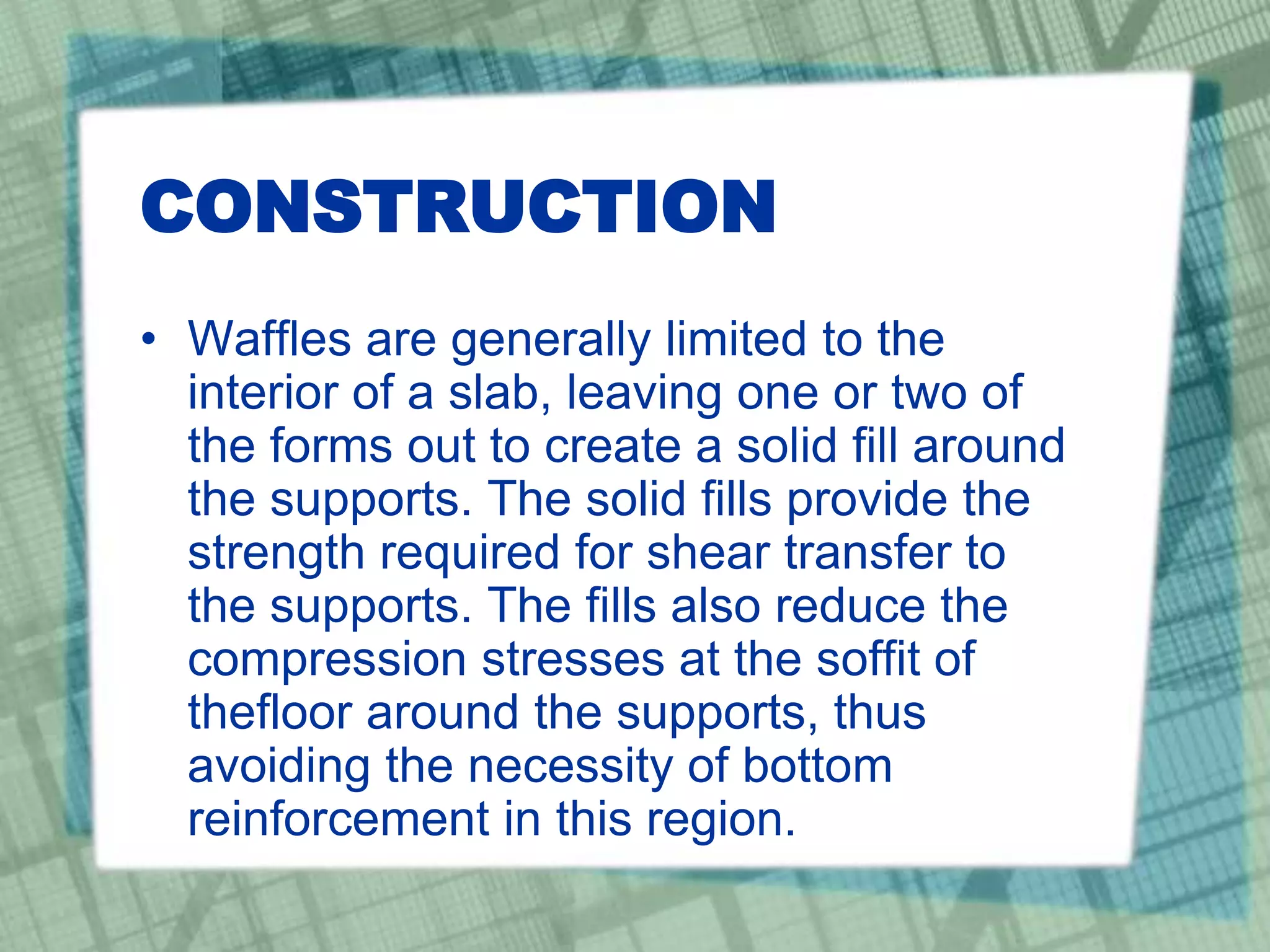 CONSTRUCTION
• Waffles are generally limited to the
interior of a slab, leaving one or two of
the forms out to create a solid fill around
the supports. The solid fills provide the
strength required for shear transfer to
the supports. The fills also reduce the
compression stresses at the soffit of
thefloor around the supports, thus
avoiding the necessity of bottom
reinforcement in this region.
 