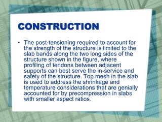 CONSTRUCTION
• The post-tensioning required to account for
the strength of the structure is limited to the
slab bands along the two long sides of the
structure shown in the figure, where
profiling of tendons between adjacent
supports can best serve the in-service and
safety of the structure. Top mesh in the slab
is used to address the shrinkage and
temperature considerations that are genially
accounted for by precompression in slabs
with smaller aspect ratios.
 