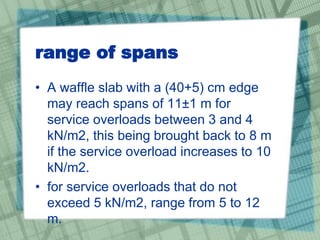 range of spans
• A waffle slab with a (40+5) cm edge
may reach spans of 11±1 m for
service overloads between 3 and 4
kN/m2, this being brought back to 8 m
if the service overload increases to 10
kN/m2.
• for service overloads that do not
exceed 5 kN/m2, range from 5 to 12
m.
 