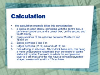 Calculation
• The calculation example takes into consideration:
1. 3 points on each storey, coinciding with the centre box, a
perimeter centre box, and a corner box, on the second and
fourth storey
2. Cross-sections of the columns between 25x25 cm and
75x75 cm
3. Spans between 5 and 8 m
4. Edges between (21+4) cm and (41+4) cm
5. Considering, in all cases, 10-cm-thick basic ribs, this being
a more unfavourable hypothesis than the reality of waffle
slabs with system formwork, in which the compression
layer is 5 cm thick and the ribs have a truncated pyramid-
shaped cross-section with a 12-cm base.
 