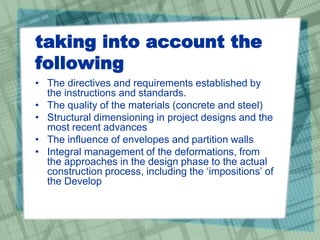 taking into account the
following
• The directives and requirements established by
the instructions and standards.
• The quality of the materials (concrete and steel)
• Structural dimensioning in project designs and the
most recent advances
• The influence of envelopes and partition walls
• Integral management of the deformations, from
the approaches in the design phase to the actual
construction process, including the ‘impositions’ of
the Develop
 