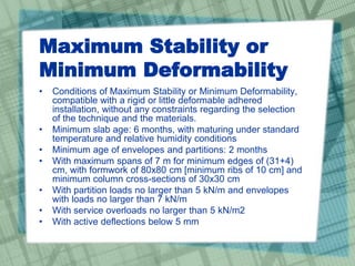 Maximum Stability or
Minimum Deformability
• Conditions of Maximum Stability or Minimum Deformability,
compatible with a rigid or little deformable adhered
installation, without any constraints regarding the selection
of the technique and the materials.
• Minimum slab age: 6 months, with maturing under standard
temperature and relative humidity conditions
• Minimum age of envelopes and partitions: 2 months
• With maximum spans of 7 m for minimum edges of (31+4)
cm, with formwork of 80x80 cm [minimum ribs of 10 cm] and
minimum column cross-sections of 30x30 cm
• With partition loads no larger than 5 kN/m and envelopes
with loads no larger than 7 kN/m
• With service overloads no larger than 5 kN/m2
• With active deflections below 5 mm
 