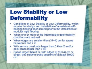 Low Stability or Low
Deformability
• Conditions of Low Stability or Low Deformability, which
require the design and installation of a resistant self-
bearing floating floor screed prior to the installation of
modular rigid flooring.
• When one or more of the intermediate deformability
conditions are not met
• When edges are smaller than (31+4) cm for spans
between 5 and 7 m
• With service overloads larger than 5 kN/m2 and/or
point loads larger than 7 kN
• Spans larger than 8 m, with edges of (31+4) cm or
larger, and column cross-sections of at least 30x30
cm.
 