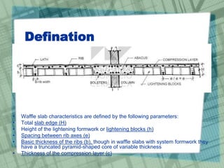 Defination
• Waffle slab characteristics are defined by the following parameters:
• Total slab edge (H)
• Height of the lightening formwork or lightening blocks (h)
• Spacing between rib axes (e)
• Basic thickness of the ribs (b), though in waffle slabs with system formwork they
have a truncated pyramid-shaped core of variable thickness
• Thickness of the compression layer (c)
 