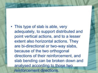 • This type of slab is able, very
adequately, to support distributed and
point vertical actions, and to a lesser
extent also horizontal actions. They
are bi-directional or two-way slabs,
because of the two orthogonal
directions of their reinforcement, and
slab bending can be broken down and
analysed according to those two
reinforcement directions.
 