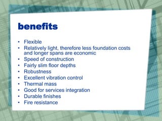 benefits
• Flexible
• Relatively light, therefore less foundation costs
and longer spans are economic
• Speed of construction
• Fairly slim floor depths
• Robustness
• Excellent vibration control
• Thermal mass
• Good for services integration
• Durable finishes
• Fire resistance
 