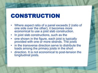 CONSTRUCTION
• Where aspect ratio of a panel exceeds 2 (ratio of
one side over the other), it becomes more
economical to use a joist slab construction.
• In joist slab constructions, such as the
• one shown in the figure, each joist is typically
provided with one or more strands. The joists
• in the transverse direction serve to distribute the
loads among the primary joists in the short
• direction. It is not economical to post-tension the
longitudinal joists.
 