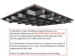 A grid slab is a type of building component that has two
directional reinforcement the INTERMEDIATE CROSS BEAMS
are cast on a regular square grid that gives the underside of the
floor the appearance of a waffle, hence the name.
If a column grid is increased from 6 to 12 square or near square, it
becomes economical to use a floor with intermediate cross beams
supporting thin floor slabs.
Greater the depth of the ribs more resistance to the bending.
 