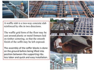 A waffle slab is a two-way concrete slab
reinforced by ribs in two directions.
The waffle grid form of the floor may be
cast around plastic or metal formers laid
on timber centering, so that the smooth
finish of the soffit may be left exposed.
The assembly of the coffer blocks is done
on the ground before being lifted into
position between the supporting ribs.
less labor and quick and easy installation.
 