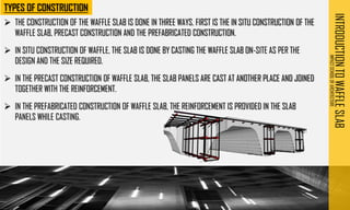 INTRODUCTION
TO
WAFFLE
SLAB
IMPACT
SCHOOL
OF
ARCHITECTURE
➢ THE CONSTRUCTION OF THE WAFFLE SLAB IS DONE IN THREE WAYS. FIRST IS THE IN SITU CONSTRUCTION OF THE
WAFFLE SLAB, PRECAST CONSTRUCTION AND THE PREFABRICATED CONSTRUCTION.
➢ IN SITU CONSTRUCTION OF WAFFLE, THE SLAB IS DONE BY CASTING THE WAFFLE SLAB ON-SITE AS PER THE
DESIGN AND THE SIZE REQUIRED.
➢ IN THE PRECAST CONSTRUCTION OF WAFFLE SLAB, THE SLAB PANELS ARE CAST AT ANOTHER PLACE AND JOINED
TOGETHER WITH THE REINFORCEMENT.
➢ IN THE PREFABRICATED CONSTRUCTION OF WAFFLE SLAB, THE REINFORCEMENT IS PROVIDED IN THE SLAB
PANELS WHILE CASTING.
 