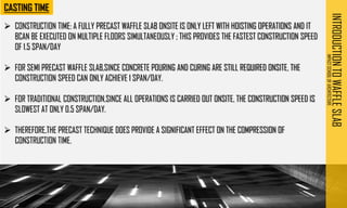 INTRODUCTION
TO
WAFFLE
SLAB
IMPACT
SCHOOL
OF
ARCHITECTURE
➢ CONSTRUCTION TIME: A FULLY PRECAST WAFFLE SLAB ONSITE IS ONLY LEFT WITH HOISTING OPERATIONS AND IT
BCAN BE EXECUTED ON MULTIPLE FLOORS SIMULTANEOUSLY ; THIS PROVIDES THE FASTEST CONSTRUCTION SPEED
OF 1.5 SPAN/DAY
➢ FOR SEMI PRECAST WAFFLE SLAB,SINCE CONCRETE POURING AND CURING ARE STILL REQUIRED ONSITE, THE
CONSTRUCTION SPEED CAN ONLY ACHIEVE 1 SPAN/DAY.
➢ FOR TRADITIONAL CONSTRUCTION,SINCE ALL OPERATIONS IS CARRIED OUT ONSITE, THE CONSTRUCTION SPEED IS
SLOWEST AT ONLY 0.5 SPAN/DAY.
➢ THEREFORE,THE PRECAST TECHNIQUE DOES PROVIDE A SIGNIFICANT EFFECT ON THE COMPRESSION OF
CONSTRUCTION TIME.
 
