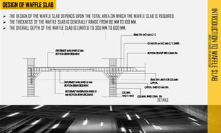 INTRODUCTION
TO
WAFFLE
SLAB
IMPACT
SCHOOL
OF
ARCHITECTURE
➢ THE DESIGN OF THE WAFFLE SLAB DEPENDS UPON THE TOTAL AREA ON WHICH THE WAFFLE SLAB IS REQUIRED.
➢ THE THICKNESS OF THE WAFFLE SLAB IS GENERALLY RANGE FROM 80 MM TO 100 MM.
➢ THE OVERALL DEPTH OF THE WAFFLE SLAB IS LIMITED TO 300 MM TO 600 MM.
DETAILS
 