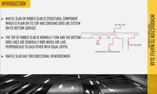 ➢ WAFFLE SLAB OR RIBBED SLAB IS STRUCTURAL COMPONENT
WHICH IS PLAIN ON ITS TOP AND CONTAINS GRID LIKE SYSTEM
ON ITS BOTTOM SURFACE.
➢ THE TOP OF RIBBED SLAB IS NORMALLY THIN AND THE BOTTOM
GRID LINES ARE GENERALLY RIBS WHICH ARE LAID
PERPENDICULR TO EACH OTHER WITH EQUAL DEPTH.
➢ WAFFLE SLAB HAS TWO DIRECTIONAL REINFORCEMENT.
PLAINTOP
GRID SPACE/FORM SPACE
RIB COLUMN
INTRODUCTION
TO
WAFFLE
SLAB
IMPACT
SCHOOL
OF
ARCHITECTURE
INTRODUCTION
 