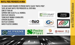 INTRODUCTION
TO
WAFFLE
SLAB
IMPACT
SCHOOL
OF
ARCHITECTURE
THE MAIN ELEMENT REQUIRED TO PROVIDE WAFFLE SLAB IS “WAFFLE PODS”.
THERE ARE MANY WAFFLE POD PRODUCERS ALL OVER INDIA.
SOME OF THEM ARE
SUPREME FIBRE GLASS Pvt.Ltd. (MUMBAI).
ENVO PLAST (KOLKATA)
TEKNIK KALIP (MUMBAI & BANGALORE)
UTRACON (GUJARAT)
GEO PLAST (CHENNAI)
MARUTI PLASTICS (MUMBAI)
 