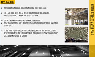 ➢ WAFFLE SLAB CAN BE USED BOTH AS A CEILING AND FLOOR SLAB.
➢ THEY ARE USED IN THE AREAS WHERE LESS NUMBER OF COLUMNS ARE
PROVIDED,GENERALLY WHERE THE SPANS ARE HUGE.
➢ OFTEN USED IN INDUSTRIAL AND COMMERCIAL BUILDINGS
➢ SOME EXAMPLES COULD BE - AIRPORTS,GARAGES,BRIDGES,AUDITORIUM AND OTHER
STRUCTURES.
➢ IT HAS GOOD VIBRATION CONTROL CAPACITY BECAUSE OF THE TWO DIRECTIONAL
REINFORCEMENT. SO,IT IS USEFUL FOR PUBLIC BUILDINGS TO CONTROL VIBRATIONS
CREATED BY MOVEMENT OF CROWD.
INTRODUCTION
TO
WAFFLE
SLAB
IMPACT
SCHOOL
OF
ARCHITECTURE
 