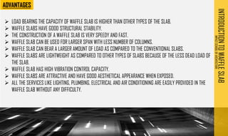 INTRODUCTION
TO
WAFFLE
SLAB
IMPACT
SCHOOL
OF
ARCHITECTURE
➢ LOAD BEARING THE CAPACITY OF WAFFLE SLAB IS HIGHER THAN OTHER TYPES OF THE SLAB.
➢ WAFFLE SLABS HAVE GOOD STRUCTURAL STABILITY.
➢ THE CONSTRUCTION OF A WAFFLE SLAB IS VERY SPEEDY AND FAST.
➢ WAFFLE SLAB CAN BE USED FOR LARGER SPAN WITH LESS NUMBER OF COLUMNS.
➢ WAFFLE SLAB CAN BEAR A LARGER AMOUNT OF LOAD AS COMPARED TO THE CONVENTIONAL SLABS.
➢ WAFFLE SLABS ARE LIGHTWEIGHT AS COMPARED TO OTHER TYPES OF SLABS BECAUSE OF THE LESS DEAD LOAD OF
THE SLAB.
➢ WAFFLE SLAB HAS HIGH VIBRATION CONTROL CAPACITY.
➢ WAFFLE SLABS ARE ATTRACTIVE AND HAVE GOOD AESTHETICAL APPEARANCE WHEN EXPOSED.
➢ ALL THE SERVICES LIKE LIGHTING, PLUMBING, ELECTRICAL AND AIR CONDITIONING ARE EASILY PROVIDED IN THE
WAFFLE SLAB WITHOUT ANY DIFFICULTY.
 