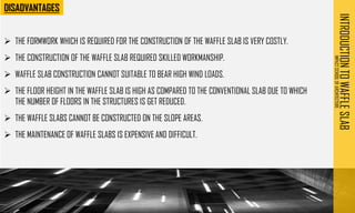 INTRODUCTION
TO
WAFFLE
SLAB
IMPACT
SCHOOL
OF
ARCHITECTURE
➢ THE FORMWORK WHICH IS REQUIRED FOR THE CONSTRUCTION OF THE WAFFLE SLAB IS VERY COSTLY.
➢ THE CONSTRUCTION OF THE WAFFLE SLAB REQUIRED SKILLED WORKMANSHIP.
➢ WAFFLE SLAB CONSTRUCTION CANNOT SUITABLE TO BEAR HIGH WIND LOADS.
➢ THE FLOOR HEIGHT IN THE WAFFLE SLAB IS HIGH AS COMPARED TO THE CONVENTIONAL SLAB DUE TO WHICH
THE NUMBER OF FLOORS IN THE STRUCTURES IS GET REDUCED.
➢ THE WAFFLE SLABS CANNOT BE CONSTRUCTED ON THE SLOPE AREAS.
➢ THE MAINTENANCE OF WAFFLE SLABS IS EXPENSIVE AND DIFFICULT.
 