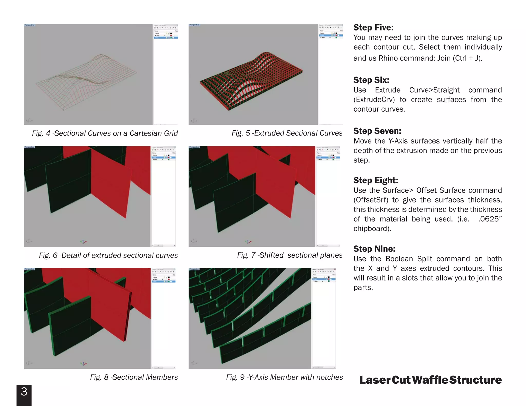 Step Five:
                                                                                          You may need to join the curves making up
                                                                                          each contour cut. Select them individually
                                                                                          and us Rhino command: Join (Ctrl + J).

                                                                                          Step Six:
                                                                                          Use Extrude Curve>Straight command
                                                                                          (ExtrudeCrv) to create surfaces from the
                                                                                          contour curves.


    Fig. 4 -Sectional Curves on a Cartesian Grid     Fig. 5 -Extruded Sectional Curves    Step Seven:
                                                                                          Move the Y-Axis surfaces vertically half the
                                                                                          depth of the extrusion made on the previous
                                                                                          step.

                                                                                          Step Eight:
                                                                                          Use the Surface> Offset Surface command
                                                                                          (OffsetSrf) to give the surfaces thickness,
                                                                                          this thickness is determined by the thickness
                                                                                          of the material being used. (i.e. .0625”
                                                                                          chipboard).

                                                                                          Step Nine:
      Fig. 6 -Detail of extruded sectional curves      Fig. 7 -Shifted sectional planes   Use the Boolean Split command on both
                                                                                          the X and Y axes extruded contours. This
                                                                                          will result in a slots that allow you to join the
                                                                                          parts.




                     Fig. 8 -Sectional Members      Fig. 9 -Y-Axis Member with notches     Laser Cut Wafﬂe Structure
3
 