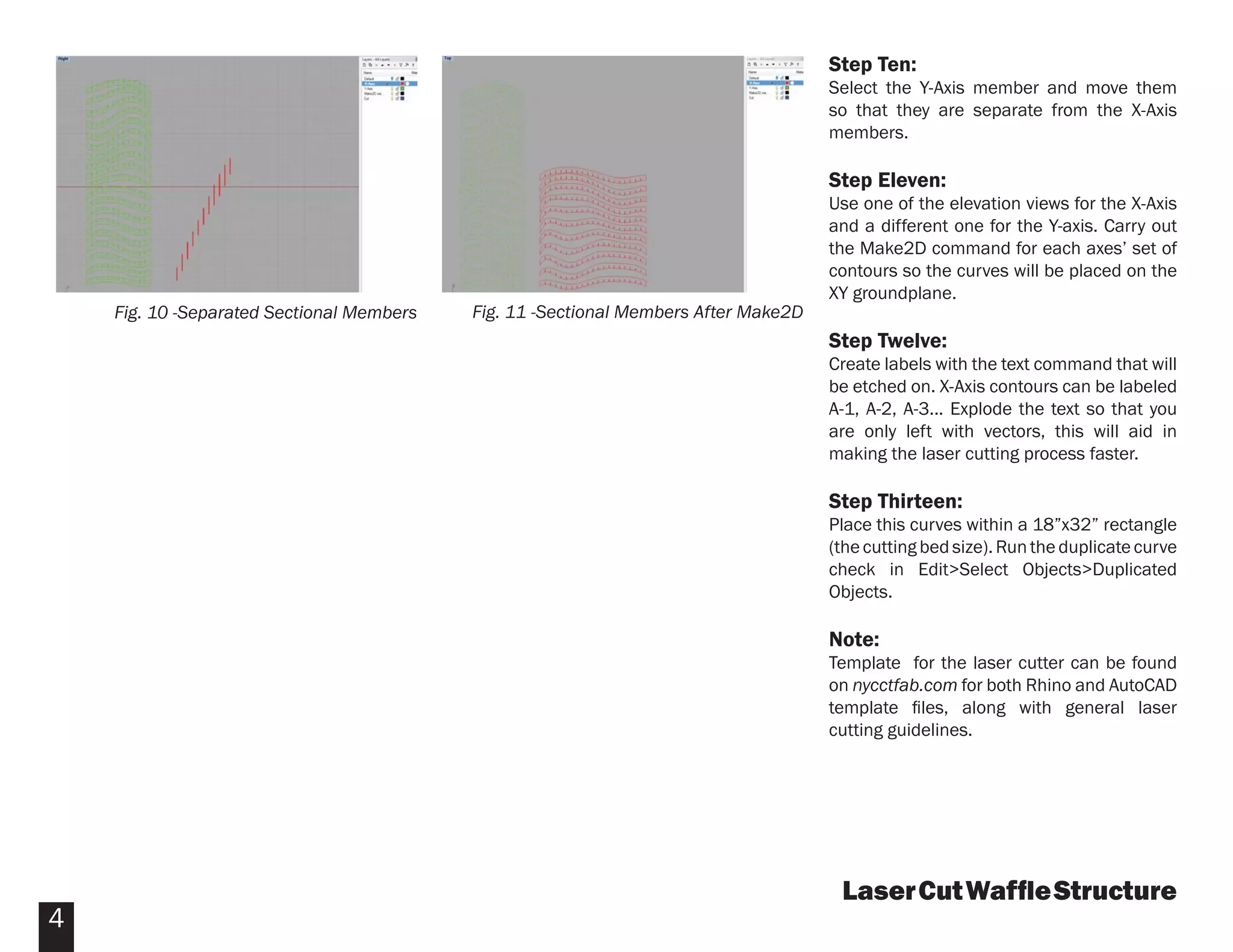 Step Ten:
                                                                                     Select the Y-Axis member and move them
                                                                                     so that they are separate from the X-Axis
                                                                                     members.

                                                                                     Step Eleven:
                                                                                     Use one of the elevation views for the X-Axis
                                                                                     and a different one for the Y-axis. Carry out
                                                                                     the Make2D command for each axes’ set of
                                                                                     contours so the curves will be placed on the
                                                                                     XY groundplane.
    Fig. 10 -Separated Sectional Members   Fig. 11 -Sectional Members After Make2D
                                                                                     Step Twelve:
                                                                                     Create labels with the text command that will
                                                                                     be etched on. X-Axis contours can be labeled
                                                                                     A-1, A-2, A-3... Explode the text so that you
                                                                                     are only left with vectors, this will aid in
                                                                                     making the laser cutting process faster.

                                                                                     Step Thirteen:
                                                                                     Place this curves within a 18”x32” rectangle
                                                                                     (the cutting bed size). Run the duplicate curve
                                                                                     check in Edit>Select Objects>Duplicated
                                                                                     Objects.

                                                                                     Note:
                                                                                     Template for the laser cutter can be found
                                                                                     on nycctfab.com for both Rhino and AutoCAD
                                                                                     template ﬁles, along with general laser
                                                                                     cutting guidelines.




                                                                                      Laser Cut Wafﬂe Structure
4
 