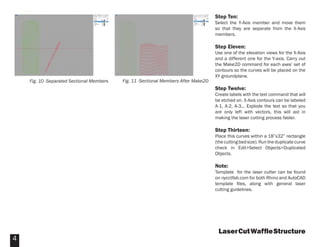 Step Ten:
                                                                                     Select the Y-Axis member and move them
                                                                                     so that they are separate from the X-Axis
                                                                                     members.

                                                                                     Step Eleven:
                                                                                     Use one of the elevation views for the X-Axis
                                                                                     and a different one for the Y-axis. Carry out
                                                                                     the Make2D command for each axes’ set of
                                                                                     contours so the curves will be placed on the
                                                                                     XY groundplane.
    Fig. 10 -Separated Sectional Members   Fig. 11 -Sectional Members After Make2D
                                                                                     Step Twelve:
                                                                                     Create labels with the text command that will
                                                                                     be etched on. X-Axis contours can be labeled
                                                                                     A-1, A-2, A-3... Explode the text so that you
                                                                                     are only left with vectors, this will aid in
                                                                                     making the laser cutting process faster.

                                                                                     Step Thirteen:
                                                                                     Place this curves within a 18”x32” rectangle
                                                                                     (the cutting bed size). Run the duplicate curve
                                                                                     check in Edit>Select Objects>Duplicated
                                                                                     Objects.

                                                                                     Note:
                                                                                     Template for the laser cutter can be found
                                                                                     on nycctfab.com for both Rhino and AutoCAD
                                                                                     template ﬁles, along with general laser
                                                                                     cutting guidelines.




                                                                                      Laser Cut Wafﬂe Structure
4
 