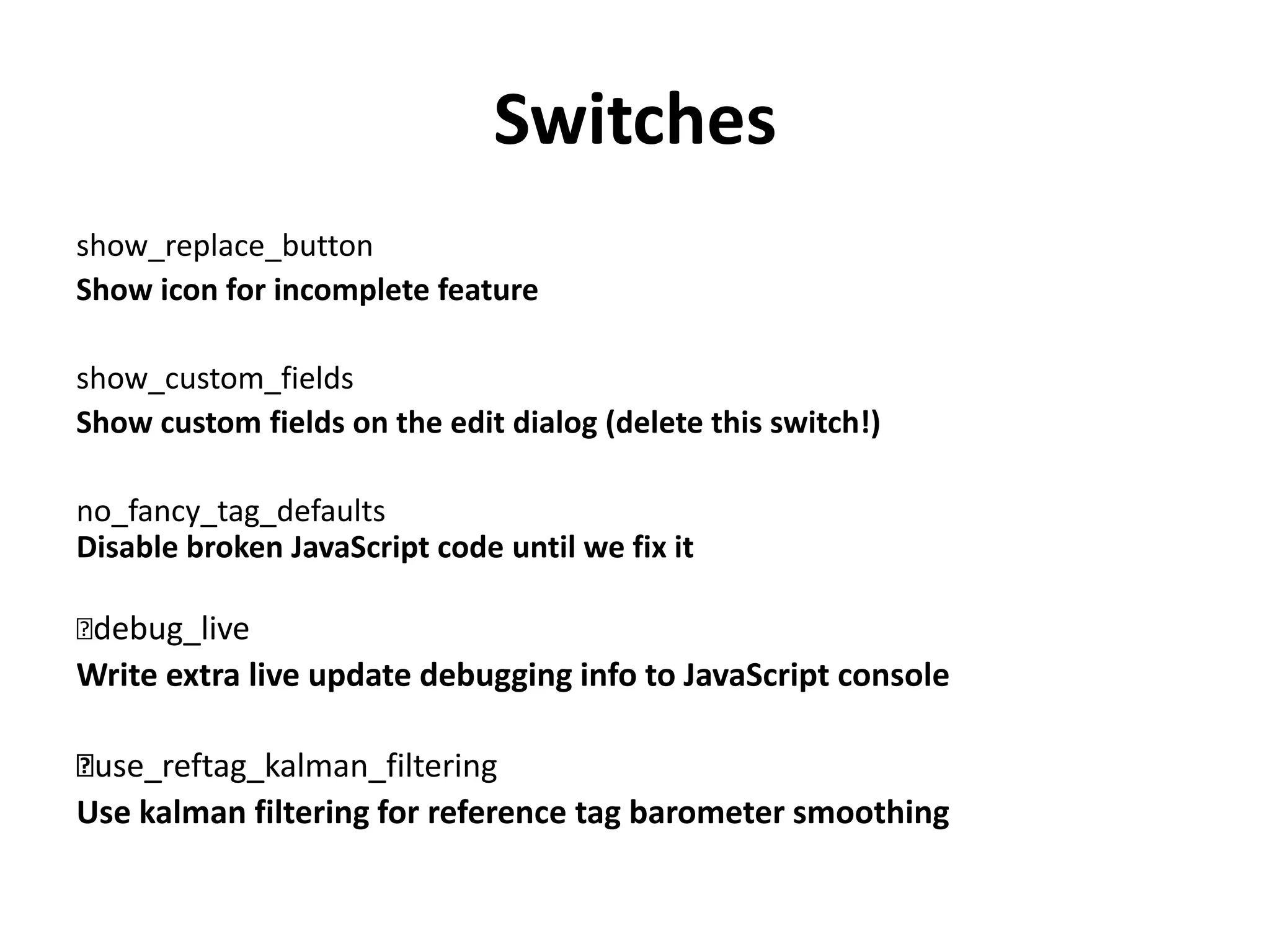 Switches
show_replace_button
Show icon for incomplete feature
show_custom_fields
Show custom fields on the edit dialog (delete this switch!)
no_fancy_tag_defaults
Disable broken JavaScript code until we fix it
﻿debug_live
Write extra live update debugging info to JavaScript console
﻿use_reftag_kalman_filtering
Use kalman filtering for reference tag barometer smoothing
 