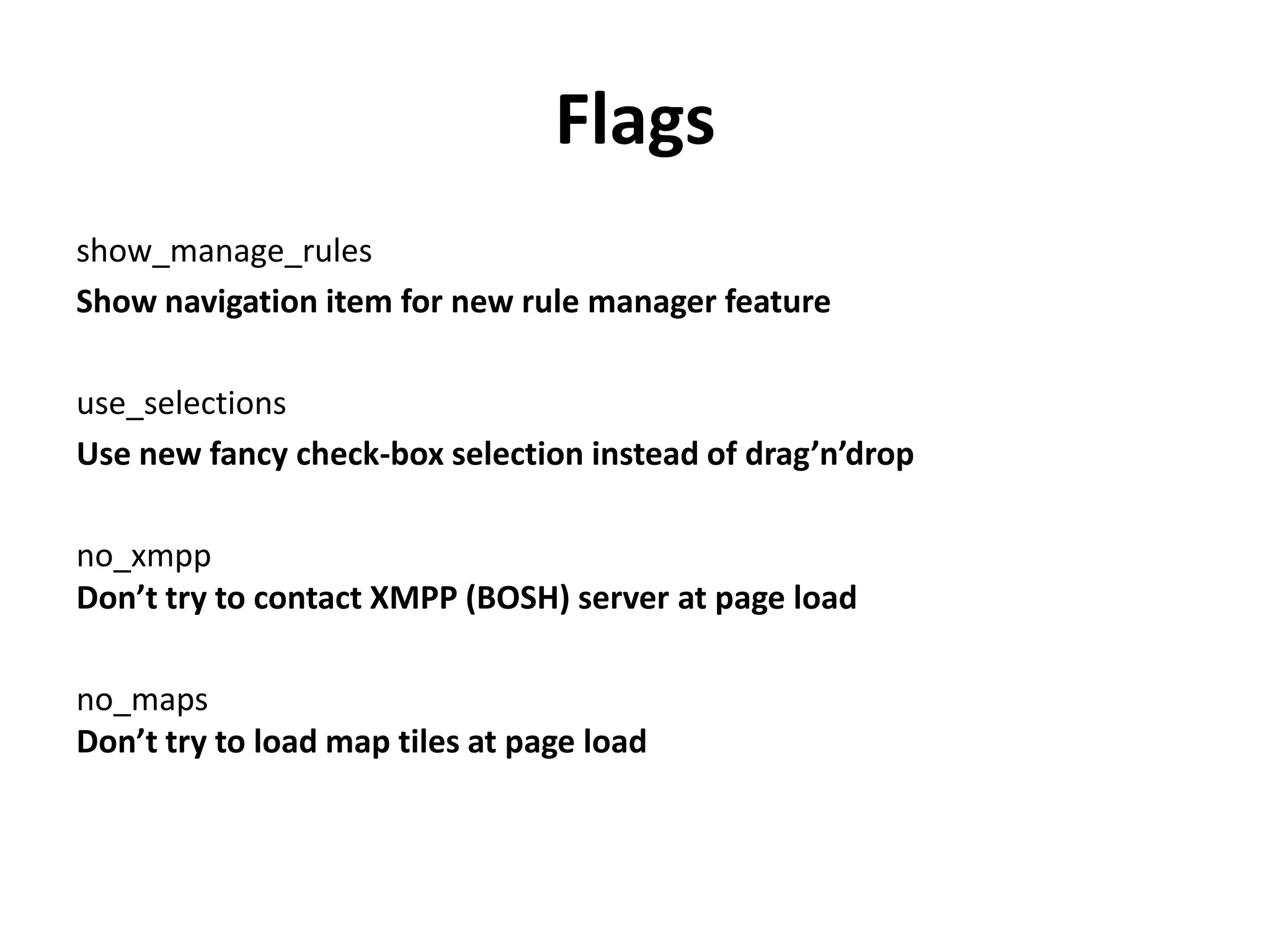 Flags
show_manage_rules
Show navigation item for new rule manager feature
use_selections
Use new fancy check-box selection instead of drag’n’drop
no_xmpp
Don’t try to contact XMPP (BOSH) server at page load
no_maps
Don’t try to load map tiles at page load
 