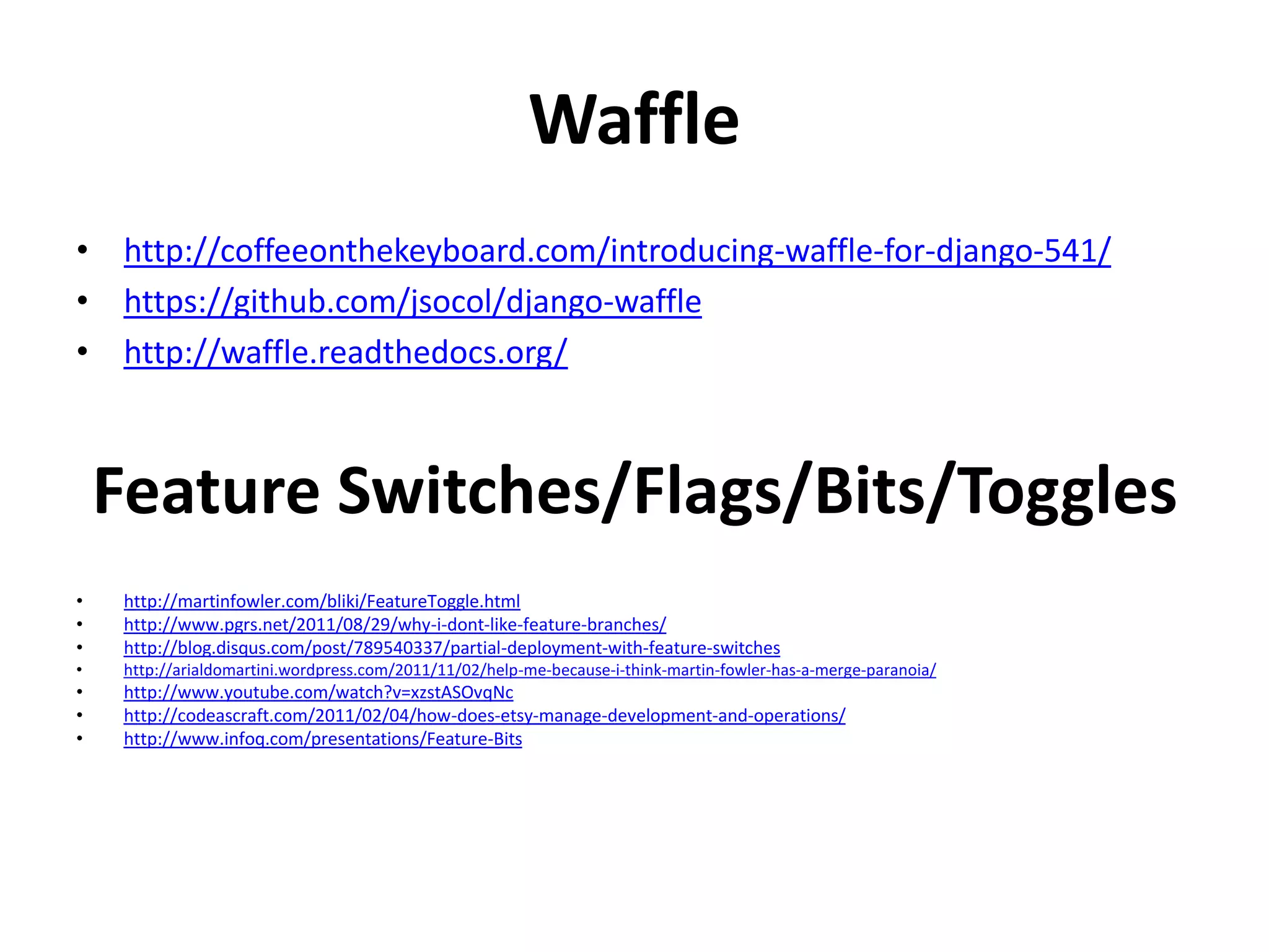 Waffle
• http://coffeeonthekeyboard.com/introducing-waffle-for-django-541/
• https://github.com/jsocol/django-waffle
• http://waffle.readthedocs.org/
Feature Switches/Flags/Bits/Toggles
• http://martinfowler.com/bliki/FeatureToggle.html
• http://www.pgrs.net/2011/08/29/why-i-dont-like-feature-branches/
• http://blog.disqus.com/post/789540337/partial-deployment-with-feature-switches
• http://arialdomartini.wordpress.com/2011/11/02/help-me-because-i-think-martin-fowler-has-a-merge-paranoia/
• http://www.youtube.com/watch?v=xzstASOvqNc
• http://codeascraft.com/2011/02/04/how-does-etsy-manage-development-and-operations/
• http://www.infoq.com/presentations/Feature-Bits
 