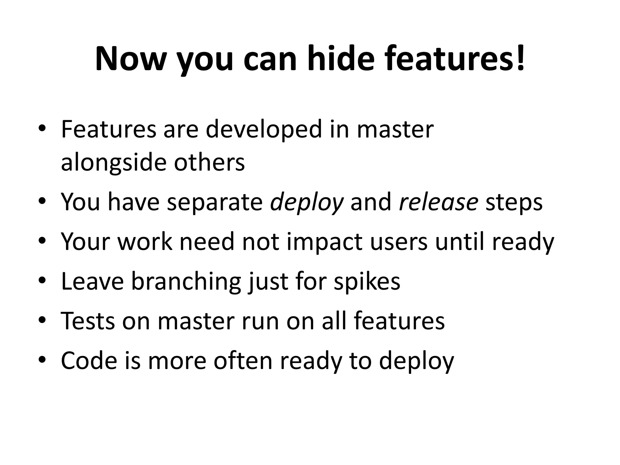 Now you can hide features!
• Features are developed in master
alongside others
• You have separate deploy and release steps
• Your work need not impact users until ready
• Leave branching just for spikes
• Tests on master run on all features
• Code is more often ready to deploy
 