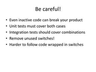 Be careful!
• Even inactive code can break your product
• Unit tests must cover both cases
• Integration tests should cover combinations
• Remove unused switches!
• Harder to follow code wrapped in switches
 