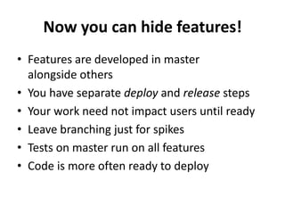Now you can hide features!
• Features are developed in master
alongside others
• You have separate deploy and release steps
• Your work need not impact users until ready
• Leave branching just for spikes
• Tests on master run on all features
• Code is more often ready to deploy
 