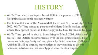 HISTORY
 Waffle Time started on September of 1998 in the province of Iloilo,
Philippines as a simple business venture.
 The first outlet was in The Atrium Mall, Gen. Luna St., Iloilo City. On June
2002, Waffle Time started to penetrate the Metro Manila market. After
which, they opened outlets in Cebu, Cagayan De Oro, Davao and Dagupan.
 Waffle Time opened its door to franchising on March 2004. After then
Waffle Time Outlets mushroomed all over the Philippine Islands. This
proves on their popularity and acceptance by their customers of all ages.
And they’ll still be opening more outlets as they continue to deliver
delicious, nutritious and reasonably-priced waffles to everyone.
 
