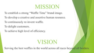 MISSION
To establish a strong “Waffle Time” brand image.
To develop a creative and assertive human resource.
To continuously re-invent waffle.
To delight customers.
To achieve high level of efficiency.
VISION
Serving the best waffles in the world across all races beyond all borders.
 