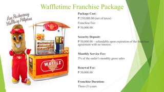 Waffletime Franchise Package
Package Cost:
₱ 250,000.00 (net of taxes)
Franchise Fee:
₱ 50,000.00
Security Deposit:
₱ 50,000.00 – refundable upon expiration of the franchise
agreement with no interest.
Monthly Service Fee:
5% of the outlet’s monthly gross sales
Renewal Fee:
₱ 50,000.00
Franchise Duration:
Three (3) years
 
