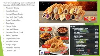 Their product offering is an assortment of
seasoned filled waffles like the following:
 American Hotdog
 Canadian Bacon
 German Cheese Franks
 New York Beef Franks
 Spicy Chicken Dog
 Tuna Salad
 Cheese Delite
 Ham and Cheese
 Bavarian Cheese Frank
 Swiss Chocolate
 Belgian Chocolate
 Bavarian Cream
 Mango Magic
 Pineapple Pleasure
 Ultimate Ube
 