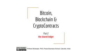 Bitcoin,
Blockchain &
CryptoContracts
Part 2
the shared ledger
Prithwis Mukerjee, PhD, Praxis Business School, Calcutta, India
 