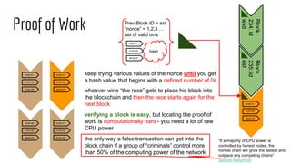 Proof of Work
A>B V1
C>D V2
P>Q V6
A>B V1
C>D V2
M>N V7
G>K V8
C>D V2
M>N V7
A>B V1
C>D V2
P>Q V6
Block
234:id
wxd
Block
235:id
esf
A>B V1
C>D V2
M>N V7
Prev Block ID = esf
“nonce” = 1,2,3 …
set of valid txns
hash
keep trying various values of the nonce until you get
a hash value that begins with a defined number of 0s
A>B V1
C>D V2
M>N V7
whoever wins “the race” gets to place his block into
the blockchain and then the race starts again for the
next block
verifying a block is easy, but locating the proof of
work is computationally hard - you need a lot of raw
CPU power
the only way a false transaction can get into the
block chain if a group of “criminals” control more
than 50% of the computing power of the network
“If a majority of CPU power is
controlled by honest nodes, the
honest chain will grow the fastest and
outpace any competing chains”
Satoshi Nakamoto
 