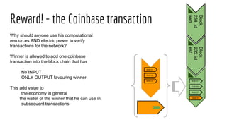 Reward! - the Coinbase transaction
A>B V1
C>D V2
M>N V7
Block
234:id
wxd
Block
235:id
esf
A>B V1
C>D V2
M>N V7
miner R
Why should anyone use his computational
resources AND electric power to verify
transactions for the network?
Winner is allowed to add one coinbase
transaction into the block chain that has
No INPUT
ONLY OUTPUT favouring winner
This add value to
the economy in general
the wallet of the winner that he can use in
subsequent transactions
 