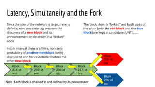Latency, Simultaneity and the Fork
Since the size of the network is large, there is
definite, non-zero time lag between the
discovery of a new block and its
announcement or detection in a “distant”
node
In this interval there is a finite, non-zero
probability of another new block being
discovered and hence detected before the
other new block
The block chain is “forked” and both parts of
the chain (with the red block and the blue
block) are kept as candidates UNTIL ….
Block
234: id
wxd
Block
235: id
wst
Block
236: id
qlp
Block
237: id
bre
Block
238: id
opx
Block
238: id
wer
Note :Each block is chained to and defined by its predecessor
 